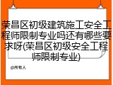 荣昌区初级建筑施工安全工程师限制专业吗还有哪些要求呀(荣昌区初级安全工程师限制专业)