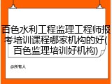 百色水利工程监理工程师报考培训课程哪家机构的好(百色监理培训好机构)