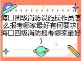 海口四级消防设施操作员怎么报考哪家最好有何要求(海口四级消防报考哪家最好)