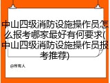 中山四级消防设施操作员怎么报考哪家最好有何要求(中山四级消防设施操作员报考推荐)