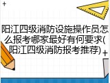 阳江四级消防设施操作员怎么报考哪家最好有何要求(阳江四级消防报考推荐)