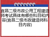 宜昌二级市政公用工程建造师考试具体有哪些科目和内容(宜昌二级市政建造师科目内容)