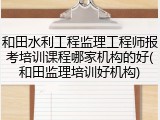 和田水利工程监理工程师报考培训课程哪家机构的好(和田监理培训好机构)