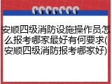 安顺四级消防设施操作员怎么报考哪家最好有何要求(安顺四级消防报考哪家好)