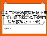 海南二级应急救援员证书电子版在哪下载怎么下(海南应急救援证书下载)