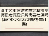 渝中区水运结构与地基检测师报考流程详解需要社保吗(渝中区水运检测报考需社保)