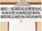 揭阳二级消防安全管理员机构培训班当地周边的有吗(揭阳周边消防培训机构有吗)