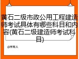 黄石二级市政公用工程建造师考试具体有哪些科目和内容(黄石二级建造师考试科目)