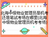 北海中级物业管理员是机考还是笔试考场在哪里(北海中级物业管理员机考考场)