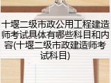 十堰二级市政公用工程建造师考试具体有哪些科目和内容(十堰二级市政建造师考试科目)