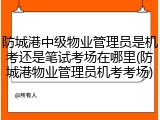 防城港中级物业管理员是机考还是笔试考场在哪里(防城港物业管理员机考考场)