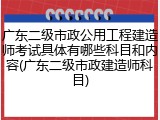 广东二级市政公用工程建造师考试具体有哪些科目和内容(广东二级市政建造师科目)