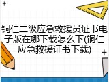 铜仁二级应急救援员证书电子版在哪下载怎么下(铜仁应急救援证书下载)