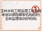 玉林水利工程监理工程师报考培训课程哪家机构的好(玉林监理培训好机构)