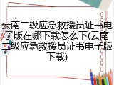 云南二级应急救援员证书电子版在哪下载怎么下(云南二级应急救援员证书电子版下载)