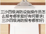 三沙四级消防设施操作员怎么报考哪家最好有何要求(三沙四级消防报考哪家好)