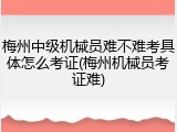 梅州中级机械员难不难考具体怎么考证(梅州机械员考证难)