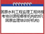 固原水利工程监理工程师报考培训课程哪家机构的好(固原监理培训好机构)