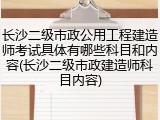 长沙二级市政公用工程建造师考试具体有哪些科目和内容(长沙二级市政建造师科目内容)