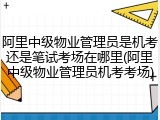 阿里中级物业管理员是机考还是笔试考场在哪里(阿里中级物业管理员机考考场)