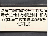 珠海二级市政公用工程建造师考试具体有哪些科目和内容(珠海二级市政建造师考试科目)