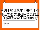 河源中级建筑施工安全工程师证书考试通过后怎么找工作(河源安全工程师就业)