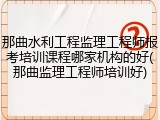 那曲水利工程监理工程师报考培训课程哪家机构的好(那曲监理工程师培训好)