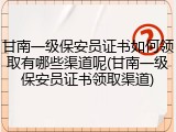 甘南一级保安员证书如何领取有哪些渠道呢(甘南一级保安员证书领取渠道)