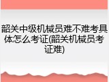 韶关中级机械员难不难考具体怎么考证(韶关机械员考证难)