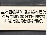 曲靖四级消防设施操作员怎么报考哪家最好有何要求(曲靖消防报考哪家最好)