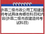 许昌二级市政公用工程建造师考试具体有哪些科目和内容(许昌二级市政建造师考试科目)