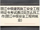 丽江中级建筑施工安全工程师证书考试通过后怎么找工作(丽江中级安全工程师就业)