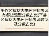 平谷区建材火电环评师考试有哪些题型分数占比(平谷区建材火电环评师考试题型及分数占比)