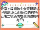云南二级消防安全管理员机构培训班当地周边的有吗(云南二级消防培训周边机构有否)