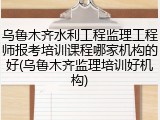 乌鲁木齐水利工程监理工程师报考培训课程哪家机构的好(乌鲁木齐监理培训好机构)