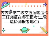 齐齐哈尔二级交通运输造价工程师证在哪里报考(二级造价师报考地点)