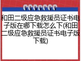 和田二级应急救援员证书电子版在哪下载怎么下(和田二级应急救援员证书电子版下载)