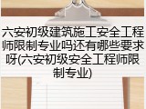 六安初级建筑施工安全工程师限制专业吗还有哪些要求呀(六安初级安全工程师限制专业)