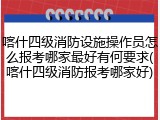 喀什四级消防设施操作员怎么报考哪家最好有何要求(喀什四级消防报考哪家好)