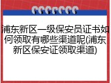 浦东新区一级保安员证书如何领取有哪些渠道呢(浦东新区保安证领取渠道)