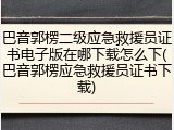 巴音郭楞二级应急救援员证书电子版在哪下载怎么下(巴音郭楞应急救援员证书下载)