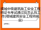 塔城中级建筑施工安全工程师证书考试通过后怎么找工作(塔城建筑安全工程师就业)