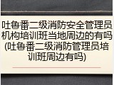 吐鲁番二级消防安全管理员机构培训班当地周边的有吗(吐鲁番二级消防管理员培训班周边有吗)