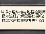 蚌埠水运结构与地基检测师报考流程详解需要社保吗(蚌埠水运检测报考需社保)