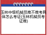 玉林中级机械员难不难考具体怎么考证(玉林机械员考证难)