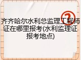齐齐哈尔水利总监理工程师证在哪里报考(水利监理证报考地点)