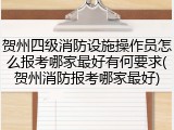 贺州四级消防设施操作员怎么报考哪家最好有何要求(贺州消防报考哪家最好)