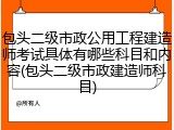包头二级市政公用工程建造师考试具体有哪些科目和内容(包头二级市政建造师科目)