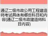 通辽二级市政公用工程建造师考试具体有哪些科目和内容(通辽二级市政建造师科目内容)