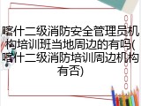 喀什二级消防安全管理员机构培训班当地周边的有吗(喀什二级消防培训周边机构有否)